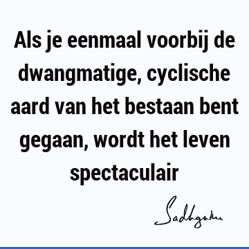 Als je eenmaal voorbij de dwangmatige, cyclische aard van het bestaan bent gegaan, wordt het leven