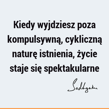 Kiedy wyjdziesz poza kompulsywną, cykliczną naturę istnienia, życie staje się