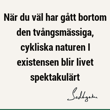 När du väl har gått bortom den tvångsmässiga, cykliska naturen i existensen blir livet spektakulä