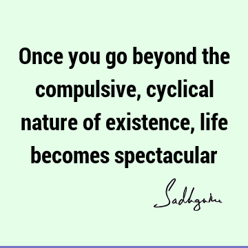 Once you go beyond the compulsive, cyclical nature of existence, life becomes