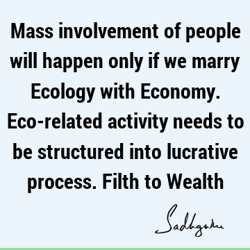Mass involvement of people will happen only if we marry Ecology with Economy. Eco-related activity needs to be structured into lucrative process. Filth to W