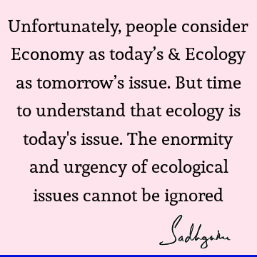 Unfortunately, people consider Economy as today’s & Ecology as tomorrow’s issue.  But time to understand that ecology is today