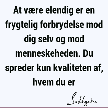 At være elendig er en frygtelig forbrydelse mod dig selv og mod menneskeheden. Du spreder kun kvaliteten af, hvem du