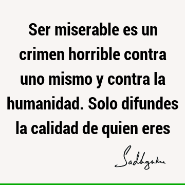 Ser miserable es un crimen horrible contra uno mismo y contra la humanidad. Solo difundes la calidad de quien