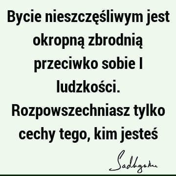 Bycie nieszczęśliwym jest okropną zbrodnią przeciwko sobie i ludzkości. Rozpowszechniasz tylko cechy tego, kim jesteś