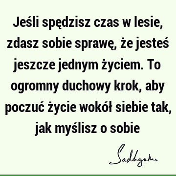 Jeśli spędzisz czas w lesie, zdasz sobie sprawę, że jesteś jeszcze jednym życiem. To ogromny duchowy krok, aby poczuć życie wokół siebie tak, jak myślisz o