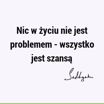 Nic w życiu nie jest problemem - wszystko jest szansą