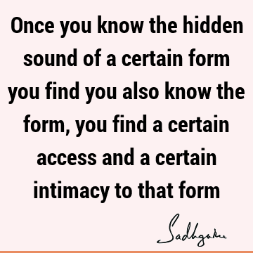 Once you know the hidden sound of a certain form you find you also know the form, you find a certain access and a certain intimacy to that