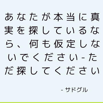 あなたが本当に真実を探しているなら、何も仮定しないでください-ただ探してください