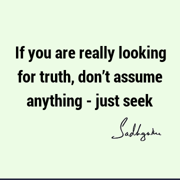 If you are really looking for truth, don’t assume anything - just