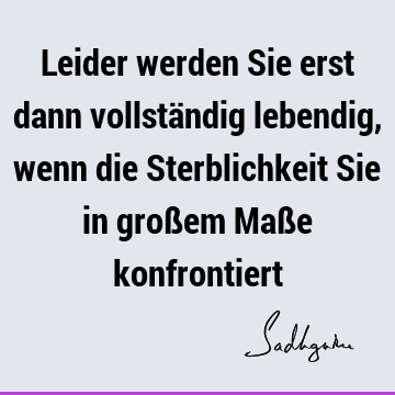 Leider werden Sie erst dann vollständig lebendig, wenn die Sterblichkeit Sie in großem Maße