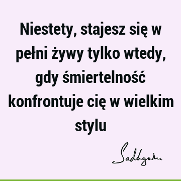 Niestety, stajesz się w pełni żywy tylko wtedy, gdy śmiertelność konfrontuje cię w wielkim