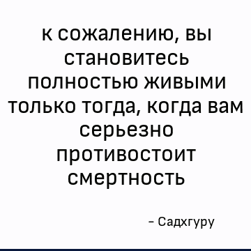 к сожалению, вы становитесь полностью живыми только тогда, когда вам серьезно противостоит смертность