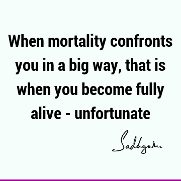 When mortality confronts you in a big way, that is when you become fully alive -