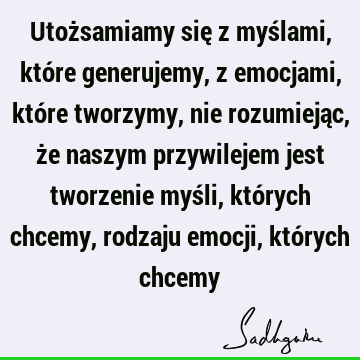 Utożsamiamy się z myślami, które generujemy, z emocjami, które tworzymy, nie rozumiejąc, że naszym przywilejem jest tworzenie myśli, których chcemy, rodzaju