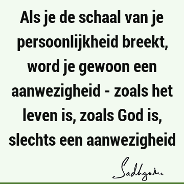 Als je de schaal van je persoonlijkheid breekt, word je gewoon een aanwezigheid - zoals het leven is, zoals God is, slechts een