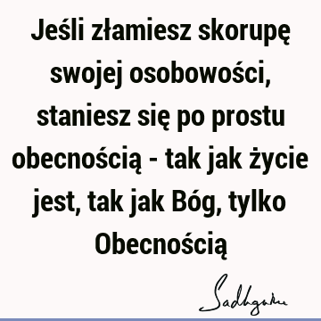 Jeśli złamiesz skorupę swojej osobowości, staniesz się po prostu obecnością - tak jak życie jest, tak jak Bóg, tylko Obecnością