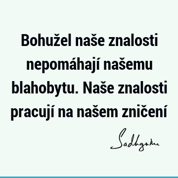 Bohužel naše znalosti nepomáhají našemu blahobytu. Naše znalosti pracují na našem zničení