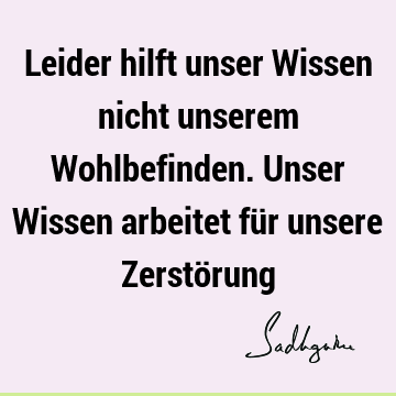 Leider hilft unser Wissen nicht unserem Wohlbefinden. Unser Wissen arbeitet für unsere Zerstö