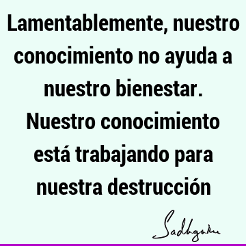 Lamentablemente, nuestro conocimiento no ayuda a nuestro bienestar. Nuestro conocimiento está trabajando para nuestra destrucció