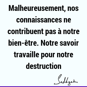 Malheureusement, nos connaissances ne contribuent pas à notre bien-être. Notre savoir travaille pour notre