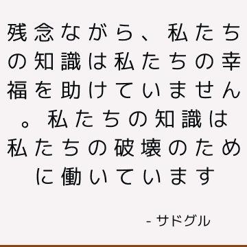 残念ながら、私たちの知識は私たちの幸福を助けていません。 私たちの知識は私たちの破壊のために働いています