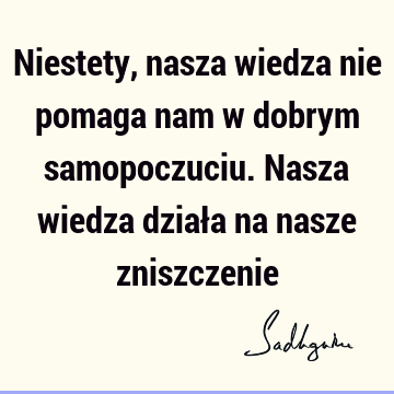 Niestety, nasza wiedza nie pomaga nam w dobrym samopoczuciu. Nasza wiedza działa na nasze