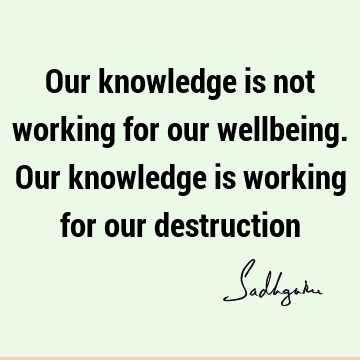 Our knowledge is not working for our wellbeing. Our knowledge is working for our