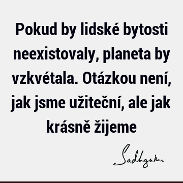 Pokud by lidské bytosti neexistovaly, planeta by vzkvétala. Otázkou není, jak jsme užiteční, ale jak krásně ž