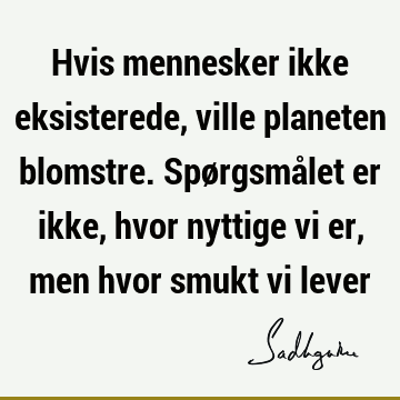 Hvis mennesker ikke eksisterede, ville planeten blomstre. Spørgsmålet er ikke, hvor nyttige vi er, men hvor smukt vi