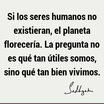 Si los seres humanos no existieran, el planeta florecería. La pregunta no es qué tan útiles somos, sino qué tan bien