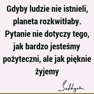 Gdyby ludzie nie istnieli, planeta rozkwitłaby. Pytanie nie dotyczy tego, jak bardzo jesteśmy pożyteczni, ale jak pięknie ż