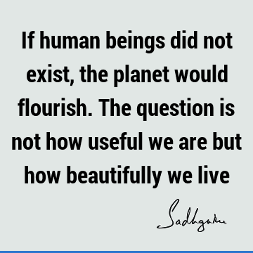 If human beings did not exist, the planet would flourish. The question is not how useful we are but how beautifully we