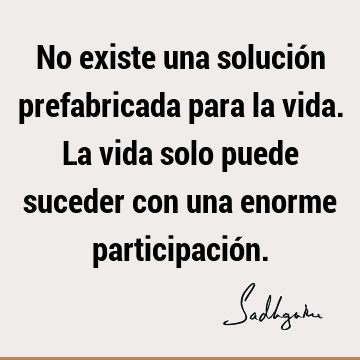 No existe una solución prefabricada para la vida. La vida solo puede suceder con una enorme participació