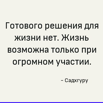 Готового решения для жизни нет. Жизнь возможна только при огромном участии
