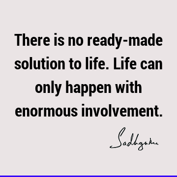 There is no ready-made solution to life. Life can only happen with enormous