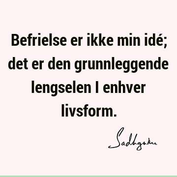 Befrielse er ikke min idé; det er den grunnleggende lengselen i enhver