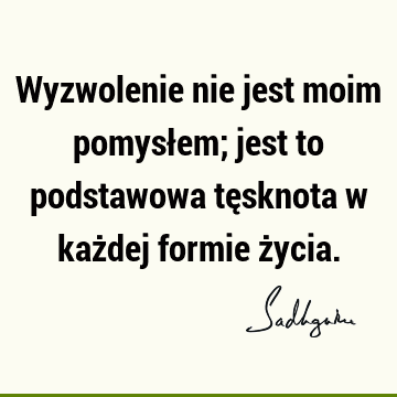 Wyzwolenie nie jest moim pomysłem; jest to podstawowa tęsknota w każdej formie ż