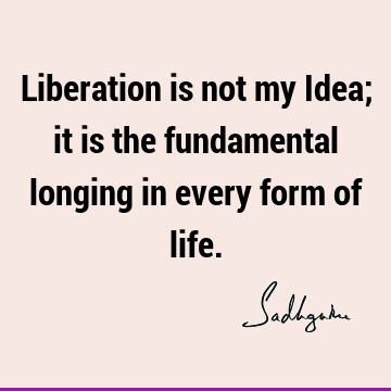 Liberation is not my Idea; it is the fundamental longing in every form of