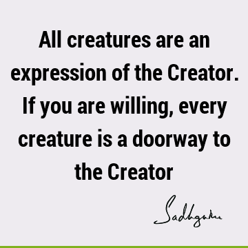 All creatures are an expression of the Creator. If you are willing, every creature is a doorway to the C