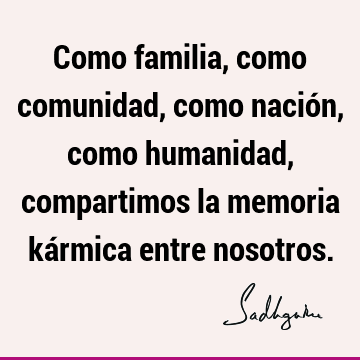 Como familia, como comunidad, como nación, como humanidad, compartimos la memoria kármica entre