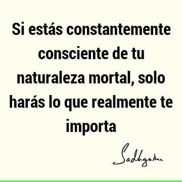 Si estás constantemente consciente de tu naturaleza mortal, solo harás lo que realmente te