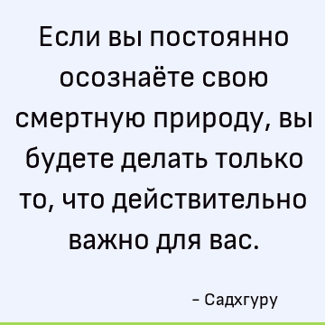 Если вы постоянно осознаёте свою смертную природу, вы будете делать только то, что действительно важно для вас