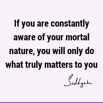 If you are constantly aware of your mortal nature, you will only do what truly matters to