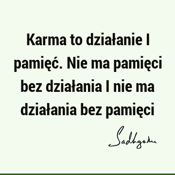 Karma to działanie i pamięć. Nie ma pamięci bez działania i nie ma działania bez pamię