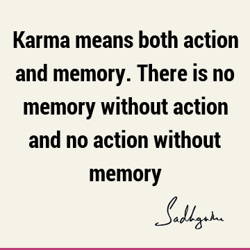 Karma means both action and memory. There is no memory without action and no action without
