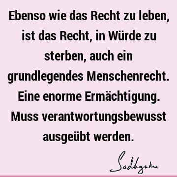 Ebenso wie das Recht zu leben, ist das Recht, in Würde zu sterben, auch ein grundlegendes Menschenrecht. Eine enorme Ermächtigung. Muss verantwortungsbewusst