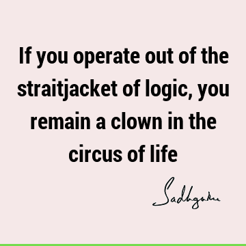 If you operate out of the straitjacket of logic, you remain a clown in the circus of