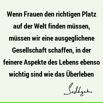 Wenn Frauen den richtigen Platz auf der Welt finden müssen, müssen wir eine ausgeglichene Gesellschaft schaffen, in der feinere Aspekte des Lebens ebenso