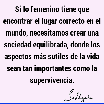 Si lo femenino tiene que encontrar el lugar correcto en el mundo, necesitamos crear una sociedad equilibrada, donde los aspectos más sutiles de la vida sean